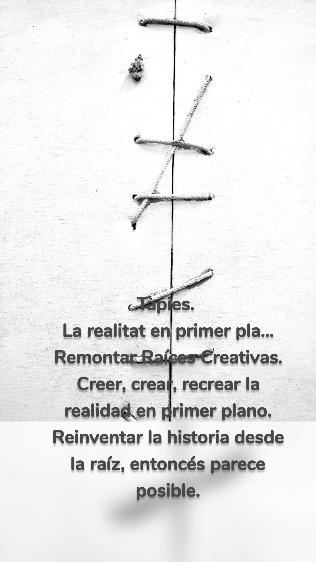 Tàpies. 
La realitat en primer pla...
Remontar Raíces Creativas.
Creer, crear, recrear la realidad en primer plano.
Reinventar la historia desde la raíz, entoncés parece posible.